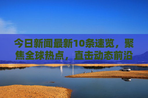 今日新闻最新10条速览,聚焦全球热点,直击动态前沿 今日新闻最新10条速览,聚焦全球热点,直击动态前沿