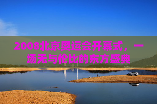 2008北京奥运会开幕式，一场无与伦比的东方盛典