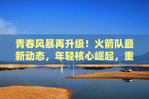 青春风暴再升级！火箭队最新动态，年轻核心崛起，重建之路曙光初现