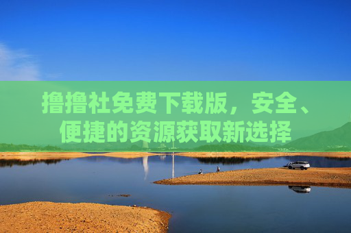 撸撸社免费下载版，安全、便捷的资源获取新选择