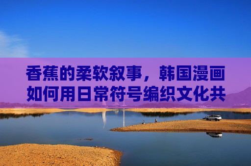 香蕉的柔软叙事,韩国漫画如何用日常符号编织文化共鸣 香蕉的柔软叙事,韩国漫画如何用日常符号编织文化共鸣