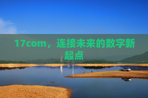 17com,连接未来的数字新起点 17com,连接未来的数字新起点