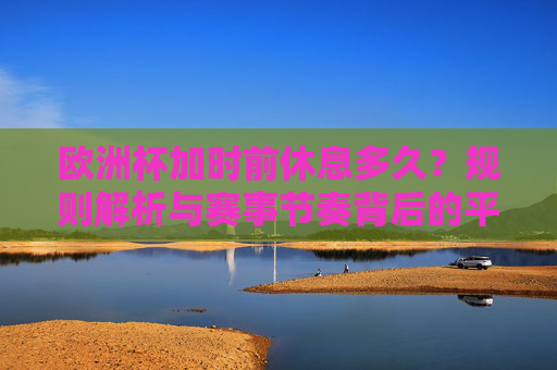 欧洲杯加时前休息多久?规则解析与赛事节奏背后的平衡 欧洲杯加时前休息多久?规则解析与赛事节奏背后的平衡