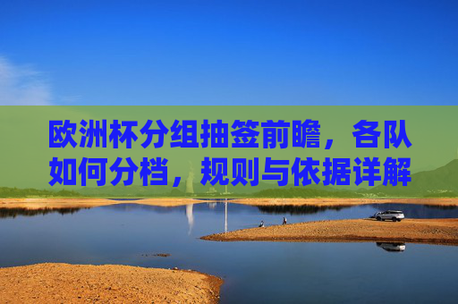 欧洲杯分组抽签前瞻,各队如何分档,规则与依据详解 欧洲杯分组抽签前瞻,各队如何分档,规则与依据详解