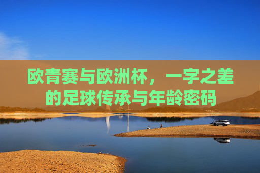 欧青赛与欧洲杯,一字之差的足球传承与年龄密码 欧青赛与欧洲杯,一字之差的足球传承与年龄密码