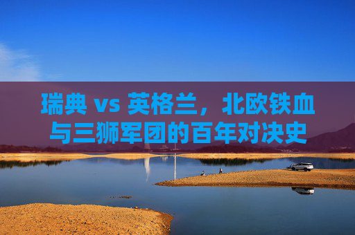 瑞典 vs 英格兰,北欧铁血与三狮军团的百年对决史 瑞典 vs 英格兰,北欧铁血与三狮军团的百年对决史