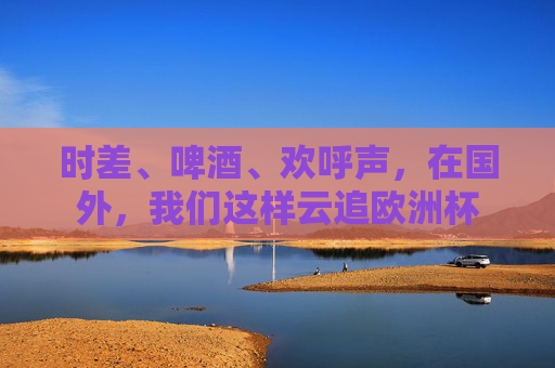 时差、啤酒、欢呼声,在国外,我们这样云追欧洲杯 时差、啤酒、欢呼声,在国外,我们这样云追欧洲杯