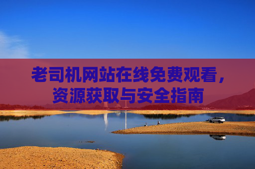 老司机网站在线免费观看,资源获取与安全指南 老司机网站在线免费观看,资源获取与安全指南