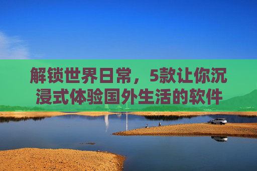 解锁世界日常,5款让你沉浸式体验国外生活的软件 解锁世界日常,5款让你沉浸式体验国外生活的软件