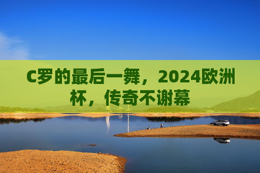 C罗的最后一舞,2024欧洲杯,传奇不谢幕 C罗的最后一舞,2024欧洲杯,传奇不谢幕