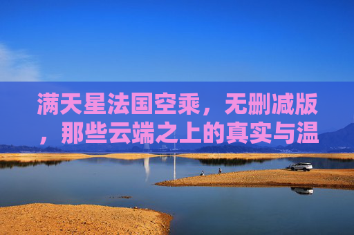 满天星法国空乘,无删减版,那些云端之上的真实与温柔 满天星法国空乘,无删减版,那些云端之上的真实与温柔