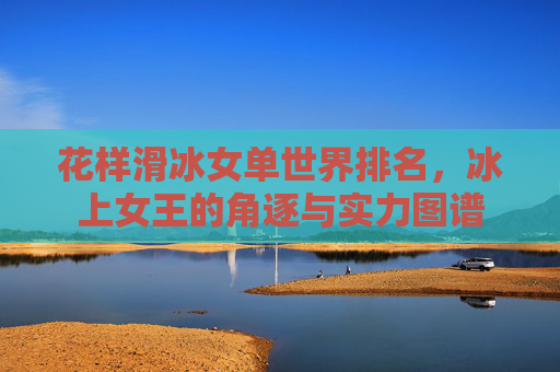 花样滑冰女单世界排名,冰上女王的角逐与实力图谱 花样滑冰女单世界排名,冰上女王的角逐与实力图谱