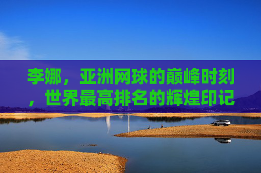 李娜,亚洲网球的巅峰时刻,世界最高排名的辉煌印记 李娜,亚洲网球的巅峰时刻,世界最高排名的辉煌印记