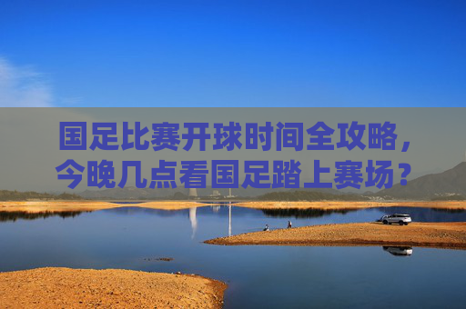 国足比赛开球时间全攻略，今晚几点看国足踏上赛场？