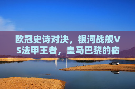欧冠史诗对决，银河战舰VS法甲王者，皇马巴黎的宿命与荣光