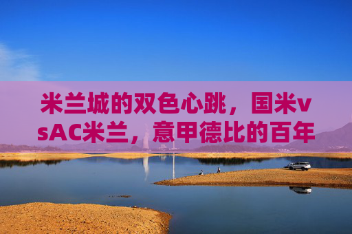 米兰城的双色心跳，国米vsAC米兰，意甲德比的百年硝烟与当代激情