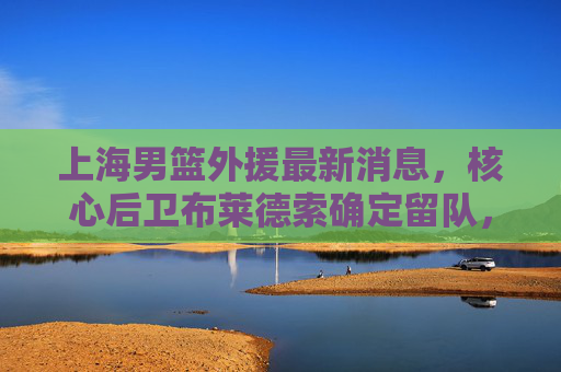 上海男篮外援最新消息,核心后卫布莱德索确定留队,强力内线威廉姆斯加盟,新赛季剑指季后赛 上海男篮外援最新消息,核心后卫布莱德索确定留队,强力内线威廉姆斯加盟,新赛季剑指季后赛