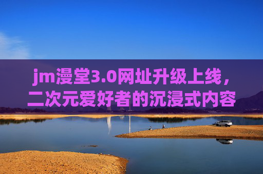 jm漫堂3.0网址升级上线，二次元爱好者的沉浸式内容新家园