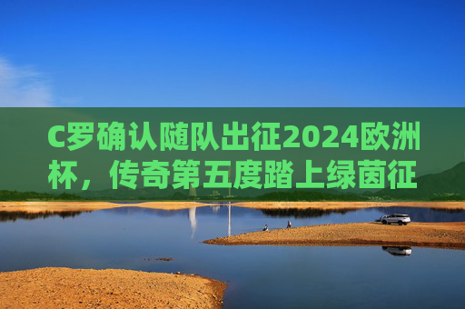 C罗确认随队出征2024欧洲杯,传奇第五度踏上绿茵征程 C罗确认随队出征2024欧洲杯,传奇第五度踏上绿茵征程