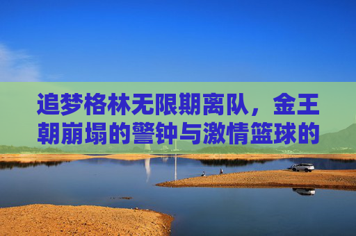 追梦格林无限期离队,金王朝崩塌的警钟与激情篮球的黄昏 追梦格林无限期离队,金王朝崩塌的警钟与激情篮球的黄昏