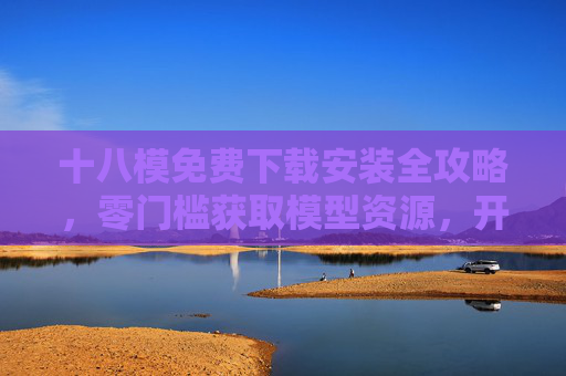 十八模免费下载安装全攻略，零门槛获取模型资源，开启高效创作模式