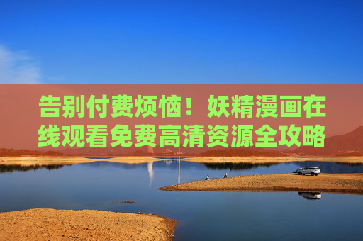 告别付费烦恼！妖精漫画在线观看免费高清资源全攻略