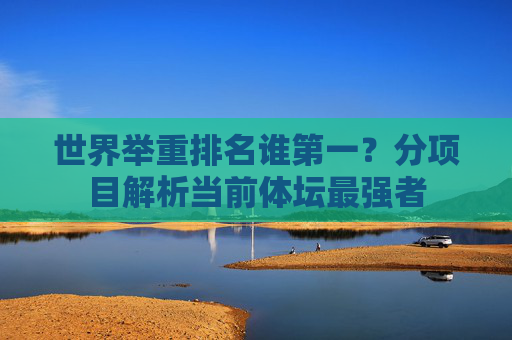 世界举重排名谁第一?分项目解析当前体坛最强者 世界举重排名谁第一?分项目解析当前体坛最强者