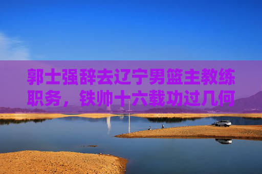 郭士强辞去辽宁男篮主教练职务，铁帅十六载功过几何？