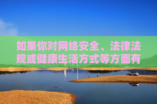 如果你对网络安全、法律法规或健康生活方式等方面有疑问,欢迎提出,我会尽力提供有益的信息和帮助。请始终牢记,任何涉及违法、不良内容的行为都将受到法律的严惩,我们每个人都应成为网络文明的守护者 如果你对网络安全、法律法规或健康生活方式等方面有疑问,欢迎提出,我会尽力提供有益的信息和帮助。请始终牢记,任何涉及违法、不良内容的行为都将受到法律的严惩,我们每个人都应成为网络文明的守护者