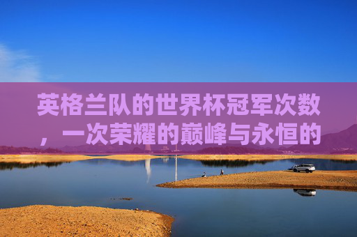 英格兰队的世界杯冠军次数,一次荣耀的巅峰与永恒的期待 英格兰队的世界杯冠军次数,一次荣耀的巅峰与永恒的期待