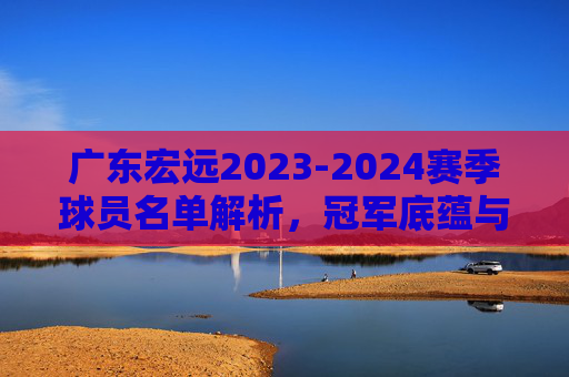 广东宏远2023-2024赛季球员名单解析,冠军底蕴与新老交替的延续 广东宏远2023-2024赛季球员名单解析,冠军底蕴与新老交替的延续