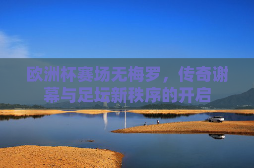 欧洲杯赛场无梅罗,传奇谢幕与足坛新秩序的开启 欧洲杯赛场无梅罗,传奇谢幕与足坛新秩序的开启