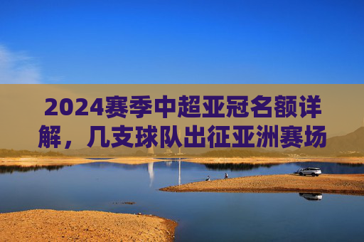 2024赛季中超亚冠名额详解,几支球队出征亚洲赛场? 2024赛季中超亚冠名额详解,几支球队出征亚洲赛场?