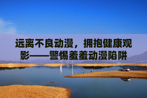 远离不良动漫,拥抱健康观影——警惕羞羞动漫陷阱 远离不良动漫,拥抱健康观影——警惕羞羞动漫陷阱