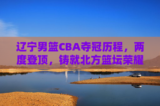 辽宁男篮CBA夺冠历程,两度登顶,铸就北方篮坛荣耀 辽宁男篮CBA夺冠历程,两度登顶,铸就北方篮坛荣耀