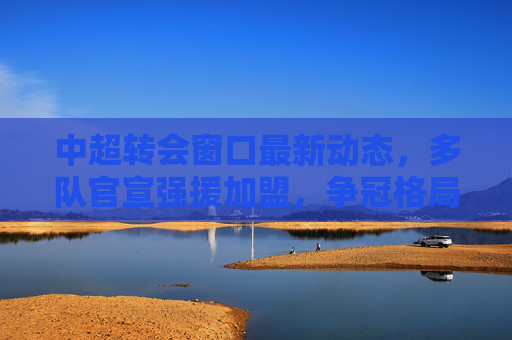 中超转会窗口最新动态,多队官宣强援加盟,争冠格局或将生变 中超转会窗口最新动态,多队官宣强援加盟,争冠格局或将生变