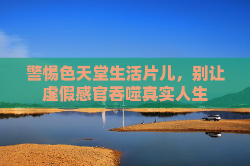警惕色天堂生活片儿,别让虚假感官吞噬真实人生 警惕色天堂生活片儿,别让虚假感官吞噬真实人生