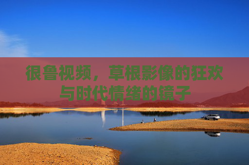 很鲁视频,草根影像的狂欢与时代情绪的镜子 很鲁视频,草根影像的狂欢与时代情绪的镜子