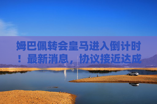 姆巴佩转会皇马进入倒计时!最新消息,协议接近达成,转会费或创历史新高 姆巴佩转会皇马进入倒计时!最新消息,协议接近达成,转会费或创历史新高