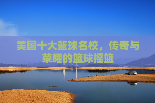 美国十大篮球名校,传奇与荣耀的篮球摇篮 美国十大篮球名校,传奇与荣耀的篮球摇篮