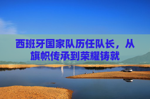 西班牙国家队历任队长,从旗帜传承到荣耀铸就 西班牙国家队历任队长,从旗帜传承到荣耀铸就