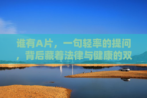 谁有A片，一句轻率的提问，背后藏着法律与健康的双重警钟