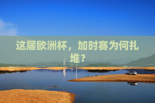 这届欧洲杯,加时赛为何扎堆? 这届欧洲杯,加时赛为何扎堆?