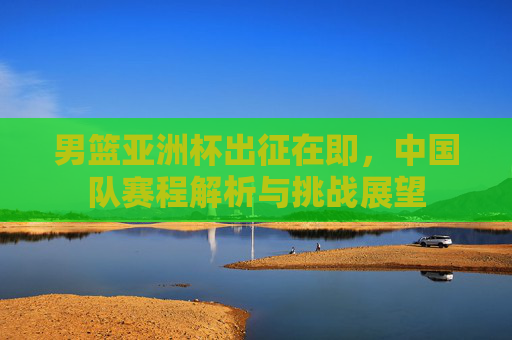 男篮亚洲杯出征在即，中国队赛程解析与挑战展望