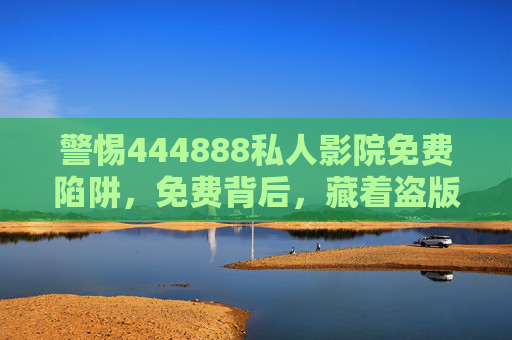 警惕444888私人影院免费陷阱,免费背后,藏着盗版与风险 警惕444888私人影院免费陷阱,免费背后,藏着盗版与风险