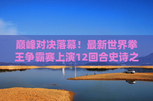 巅峰对决落幕!最新世界拳王争霸赛上演12回合史诗之战,新王加冕传奇再续 巅峰对决落幕!最新世界拳王争霸赛上演12回合史诗之战,新王加冕传奇再续