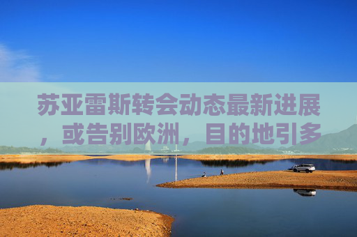 苏亚雷斯转会动态最新进展,或告别欧洲,目的地引多方猜测 苏亚雷斯转会动态最新进展,或告别欧洲,目的地引多方猜测