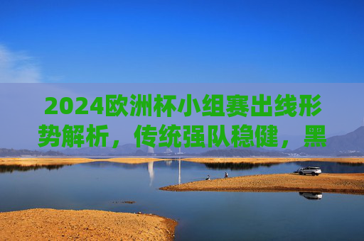 2024欧洲杯小组赛出线形势解析，传统强队稳健，黑马搅局，淘汰赛悬念升级