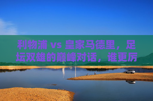 利物浦 vs 皇家马德里,足坛双雄的巅峰对话,谁更厉害? 利物浦 vs 皇家马德里,足坛双雄的巅峰对话,谁更厉害?