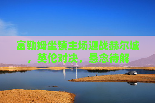 富勒姆坐镇主场迎战赫尔城,英伦对决,悬念待解 富勒姆坐镇主场迎战赫尔城,英伦对决,悬念待解